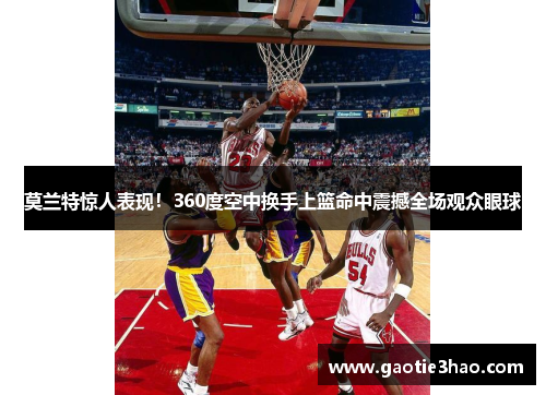 莫兰特惊人表现！360度空中换手上篮命中震撼全场观众眼球